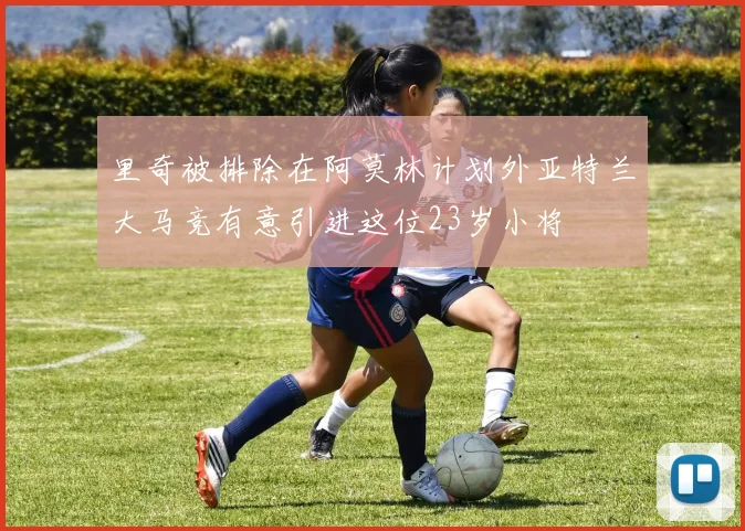 里奇被排除在阿莫林计划外亚特兰大马竞有意引进这位23岁小将
