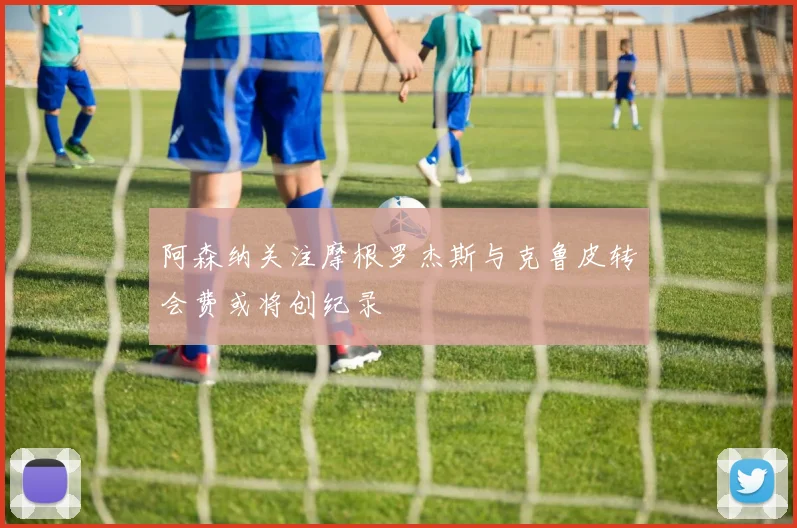 阿森纳关注摩根罗杰斯与克鲁皮转会费或将创纪录