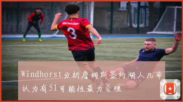 Windhorst分析詹姆斯签约湖人几率认为有51可能性最为合理