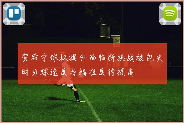 贺希宁球权提升面临新挑战被包夹时分球速度与精准度待提高
