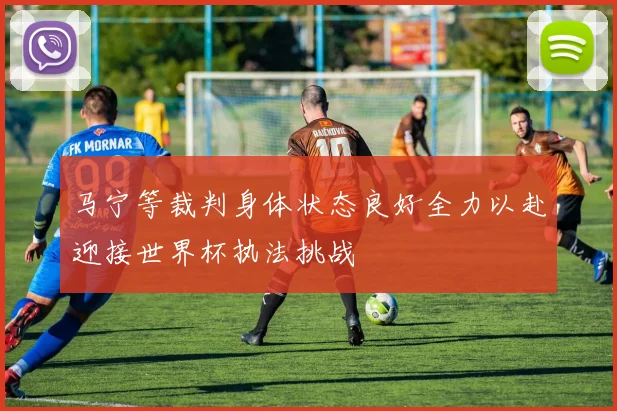 马宁等裁判身体状态良好全力以赴迎接世界杯执法挑战