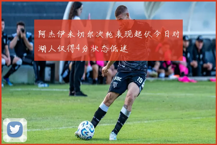 阿杰伊米切尔次轮表现起伏今日对湖人仅得4分状态低迷