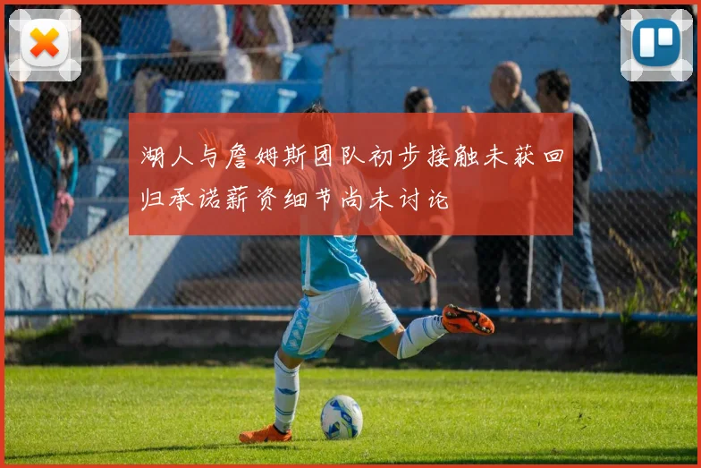 湖人与詹姆斯团队初步接触未获回归承诺薪资细节尚未讨论