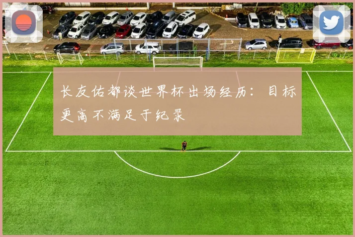 长友佑都谈世界杯出场经历：目标更高不满足于纪录