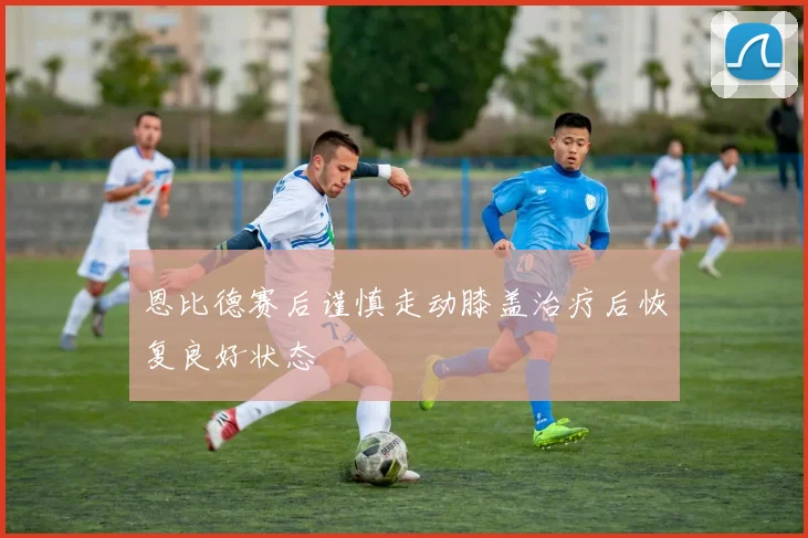 恩比德赛后谨慎走动膝盖治疗后恢复良好状态