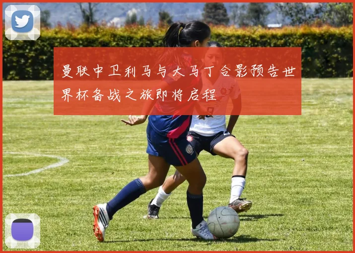 曼联中卫利马与大马丁合影预告世界杯备战之旅即将启程