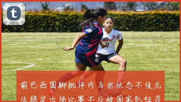 前巴西国脚批评内马尔状态不佳无法稳定出场比赛不应被国家队征召