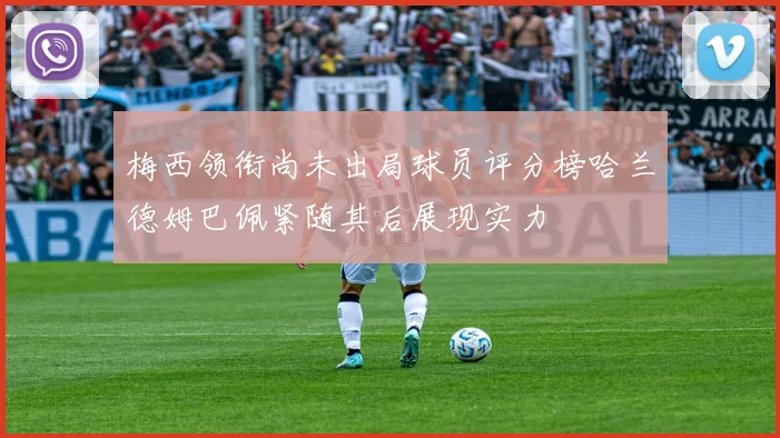 梅西领衔尚未出局球员评分榜哈兰德姆巴佩紧随其后展现实力
