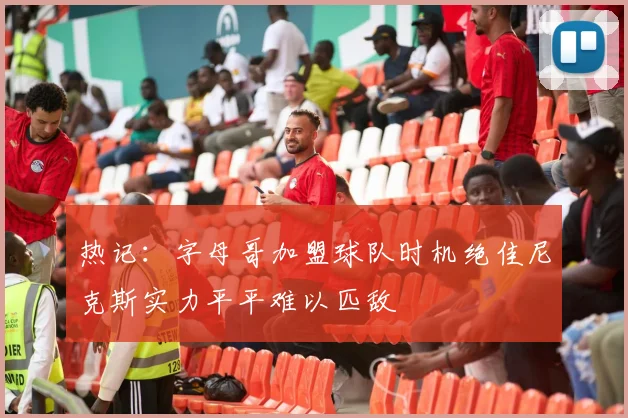 热记：字母哥加盟球队时机绝佳尼克斯实力平平难以匹敌