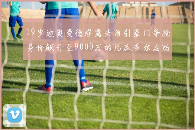 19岁迪奥曼德崭露头角引豪门争抢身价飙升至9000万的厄瓜多尔后防新星