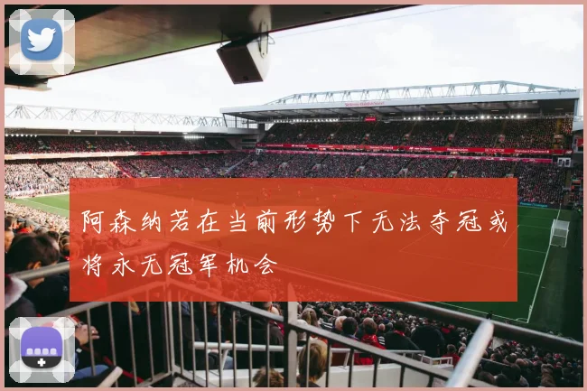 阿森纳若在当前形势下无法夺冠或将永无冠军机会