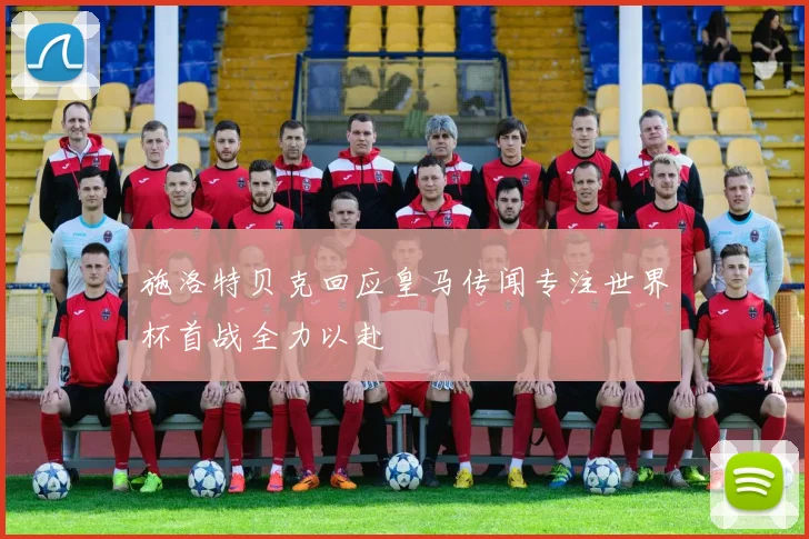施洛特贝克回应皇马传闻专注世界杯首战全力以赴