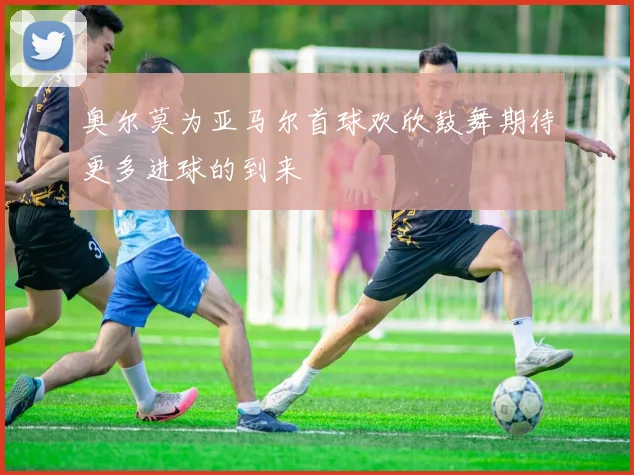 奥尔莫为亚马尔首球欢欣鼓舞期待更多进球的到来
