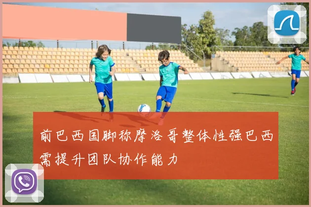 前巴西国脚称摩洛哥整体性强巴西需提升团队协作能力