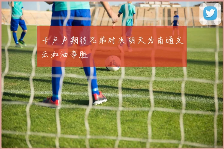 卡卢卢期待兄弟对决明天为南通支云加油争胜