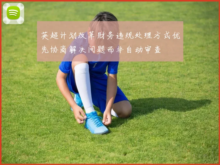 英超计划改革财务违规处理方式优先协商解决问题而非自动审查