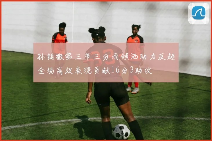 孙铭徽第三节三分雨倾洒助力反超全场高效表现贡献16分3助攻