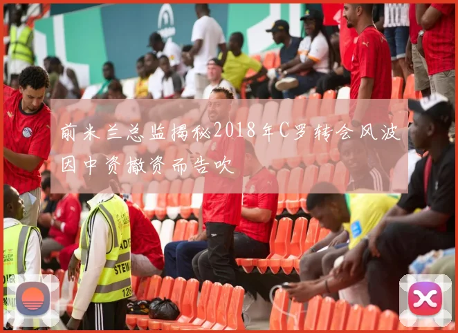 前米兰总监揭秘2018年C罗转会风波因中资撤资而告吹