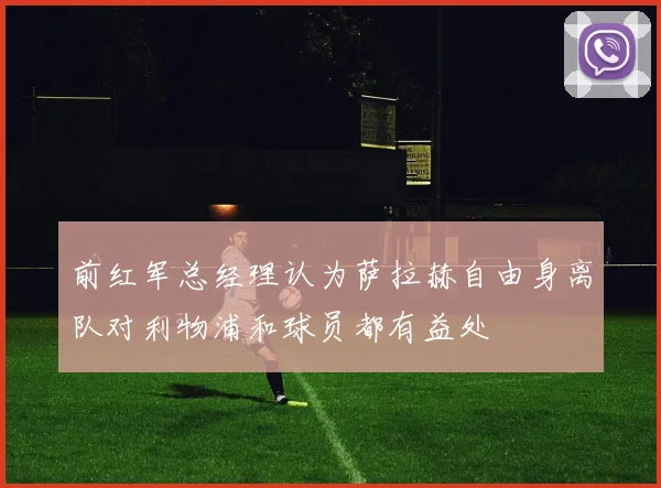 前红军总经理认为萨拉赫自由身离队对利物浦和球员都有益处